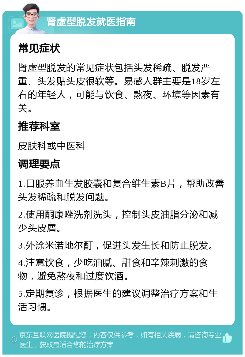 肾虚型脱发就医指南 常见症状 肾虚型脱发的常见症状包括头发稀疏、脱发严重、头发贴头皮很软等。易感人群主要是18岁左右的年轻人，可能与饮食、熬夜、环境等因素有关。 推荐科室 皮肤科或中医科 调理要点 1.口服养血生发胶囊和复合维生素B片，帮助改善头发稀疏和脱发问题。 2.使用酮康唑洗剂洗头，控制头皮油脂分泌和减少头皮屑。 3.外涂米诺地尔酊，促进头发生长和防止脱发。 4.注意饮食，少吃油腻、甜食和辛辣刺激的食物，避免熬夜和过度饮酒。 5.定期复诊，根据医生的建议调整治疗方案和生活习惯。