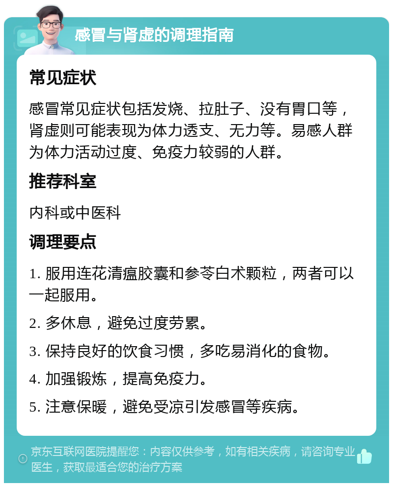 感冒与肾虚的调理指南 常见症状 感冒常见症状包括发烧、拉肚子、没有胃口等，肾虚则可能表现为体力透支、无力等。易感人群为体力活动过度、免疫力较弱的人群。 推荐科室 内科或中医科 调理要点 1. 服用连花清瘟胶囊和参苓白术颗粒，两者可以一起服用。 2. 多休息，避免过度劳累。 3. 保持良好的饮食习惯，多吃易消化的食物。 4. 加强锻炼，提高免疫力。 5. 注意保暖，避免受凉引发感冒等疾病。