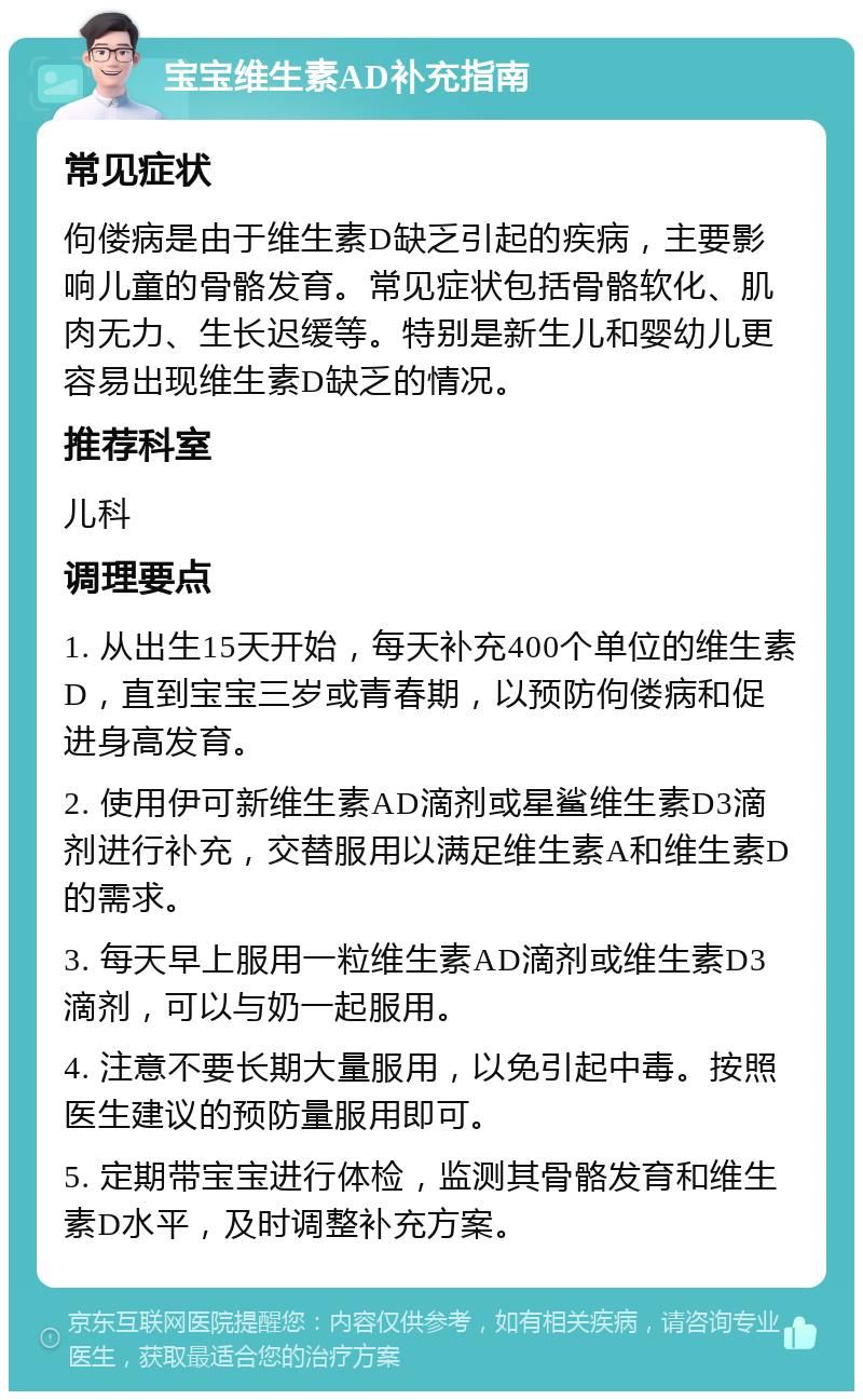 宝宝维生素AD补充指南 常见症状 佝偻病是由于维生素D缺乏引起的疾病，主要影响儿童的骨骼发育。常见症状包括骨骼软化、肌肉无力、生长迟缓等。特别是新生儿和婴幼儿更容易出现维生素D缺乏的情况。 推荐科室 儿科 调理要点 1. 从出生15天开始，每天补充400个单位的维生素D，直到宝宝三岁或青春期，以预防佝偻病和促进身高发育。 2. 使用伊可新维生素AD滴剂或星鲨维生素D3滴剂进行补充，交替服用以满足维生素A和维生素D的需求。 3. 每天早上服用一粒维生素AD滴剂或维生素D3滴剂，可以与奶一起服用。 4. 注意不要长期大量服用，以免引起中毒。按照医生建议的预防量服用即可。 5. 定期带宝宝进行体检，监测其骨骼发育和维生素D水平，及时调整补充方案。