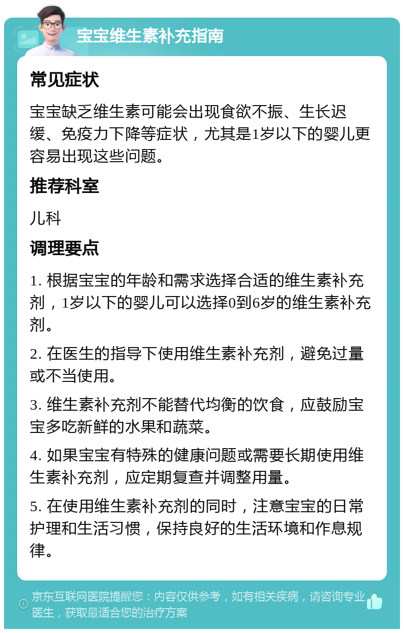 宝宝维生素补充指南 常见症状 宝宝缺乏维生素可能会出现食欲不振、生长迟缓、免疫力下降等症状，尤其是1岁以下的婴儿更容易出现这些问题。 推荐科室 儿科 调理要点 1. 根据宝宝的年龄和需求选择合适的维生素补充剂，1岁以下的婴儿可以选择0到6岁的维生素补充剂。 2. 在医生的指导下使用维生素补充剂，避免过量或不当使用。 3. 维生素补充剂不能替代均衡的饮食，应鼓励宝宝多吃新鲜的水果和蔬菜。 4. 如果宝宝有特殊的健康问题或需要长期使用维生素补充剂，应定期复查并调整用量。 5. 在使用维生素补充剂的同时，注意宝宝的日常护理和生活习惯，保持良好的生活环境和作息规律。