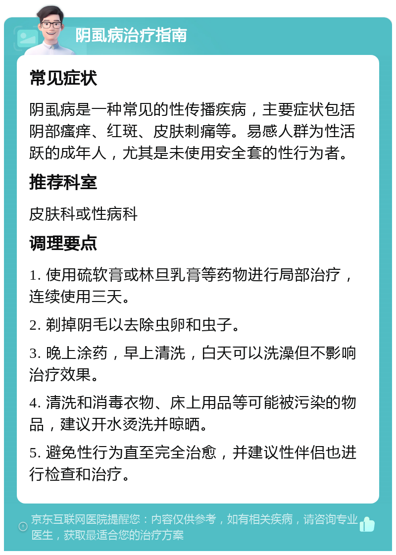 阴虱病治疗指南 常见症状 阴虱病是一种常见的性传播疾病，主要症状包括阴部瘙痒、红斑、皮肤刺痛等。易感人群为性活跃的成年人，尤其是未使用安全套的性行为者。 推荐科室 皮肤科或性病科 调理要点 1. 使用硫软膏或林旦乳膏等药物进行局部治疗，连续使用三天。 2. 剃掉阴毛以去除虫卵和虫子。 3. 晚上涂药，早上清洗，白天可以洗澡但不影响治疗效果。 4. 清洗和消毒衣物、床上用品等可能被污染的物品，建议开水烫洗并晾晒。 5. 避免性行为直至完全治愈，并建议性伴侣也进行检查和治疗。