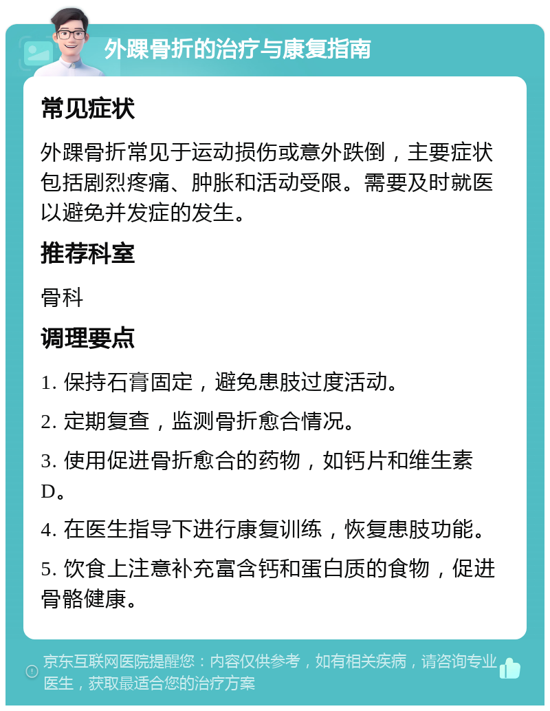 外踝骨折的治疗与康复指南 常见症状 外踝骨折常见于运动损伤或意外跌倒，主要症状包括剧烈疼痛、肿胀和活动受限。需要及时就医以避免并发症的发生。 推荐科室 骨科 调理要点 1. 保持石膏固定，避免患肢过度活动。 2. 定期复查，监测骨折愈合情况。 3. 使用促进骨折愈合的药物，如钙片和维生素D。 4. 在医生指导下进行康复训练，恢复患肢功能。 5. 饮食上注意补充富含钙和蛋白质的食物，促进骨骼健康。