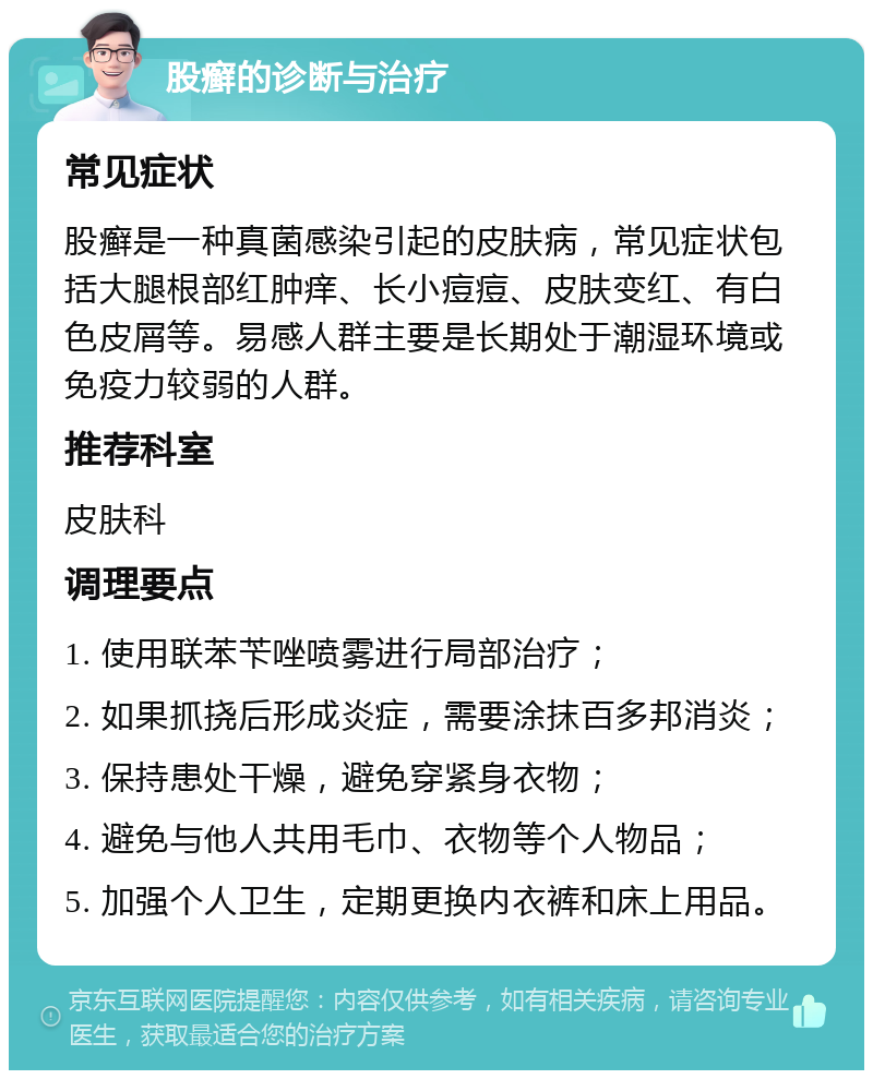 股癣的诊断与治疗 常见症状 股癣是一种真菌感染引起的皮肤病，常见症状包括大腿根部红肿痒、长小痘痘、皮肤变红、有白色皮屑等。易感人群主要是长期处于潮湿环境或免疫力较弱的人群。 推荐科室 皮肤科 调理要点 1. 使用联苯苄唑喷雾进行局部治疗； 2. 如果抓挠后形成炎症，需要涂抹百多邦消炎； 3. 保持患处干燥，避免穿紧身衣物； 4. 避免与他人共用毛巾、衣物等个人物品； 5. 加强个人卫生，定期更换内衣裤和床上用品。