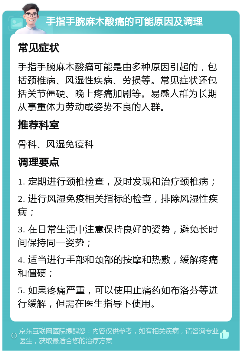 手指手腕麻木酸痛的可能原因及调理 常见症状 手指手腕麻木酸痛可能是由多种原因引起的，包括颈椎病、风湿性疾病、劳损等。常见症状还包括关节僵硬、晚上疼痛加剧等。易感人群为长期从事重体力劳动或姿势不良的人群。 推荐科室 骨科、风湿免疫科 调理要点 1. 定期进行颈椎检查，及时发现和治疗颈椎病； 2. 进行风湿免疫相关指标的检查，排除风湿性疾病； 3. 在日常生活中注意保持良好的姿势，避免长时间保持同一姿势； 4. 适当进行手部和颈部的按摩和热敷，缓解疼痛和僵硬； 5. 如果疼痛严重，可以使用止痛药如布洛芬等进行缓解，但需在医生指导下使用。