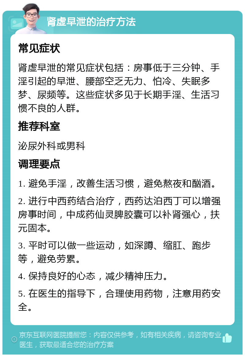 肾虚早泄的治疗方法 常见症状 肾虚早泄的常见症状包括：房事低于三分钟、手淫引起的早泄、腰部空乏无力、怕冷、失眠多梦、尿频等。这些症状多见于长期手淫、生活习惯不良的人群。 推荐科室 泌尿外科或男科 调理要点 1. 避免手淫，改善生活习惯，避免熬夜和酗酒。 2. 进行中西药结合治疗，西药达泊西丁可以增强房事时间，中成药仙灵脾胶囊可以补肾强心，扶元固本。 3. 平时可以做一些运动，如深蹲、缩肛、跑步等，避免劳累。 4. 保持良好的心态，减少精神压力。 5. 在医生的指导下，合理使用药物，注意用药安全。