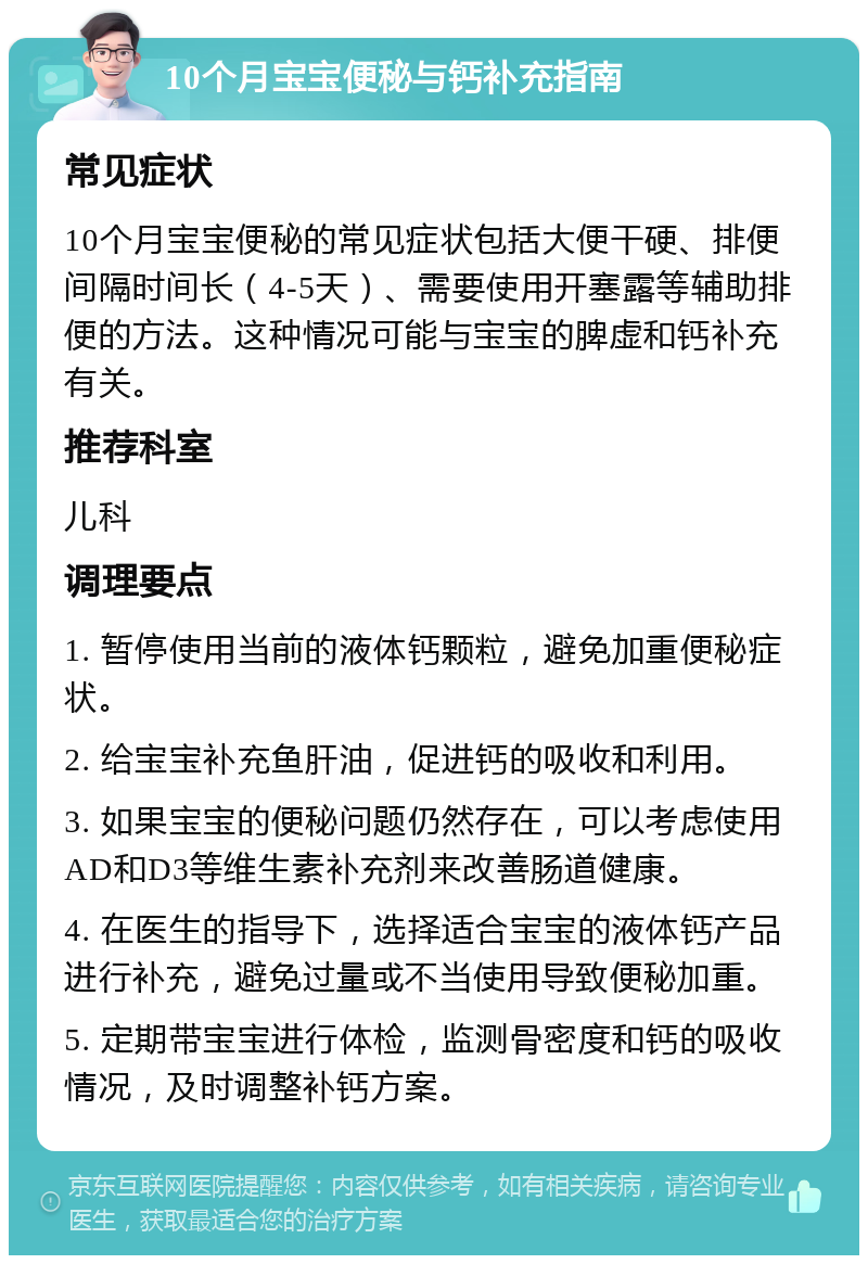 10个月宝宝便秘与钙补充指南 常见症状 10个月宝宝便秘的常见症状包括大便干硬、排便间隔时间长（4-5天）、需要使用开塞露等辅助排便的方法。这种情况可能与宝宝的脾虚和钙补充有关。 推荐科室 儿科 调理要点 1. 暂停使用当前的液体钙颗粒，避免加重便秘症状。 2. 给宝宝补充鱼肝油，促进钙的吸收和利用。 3. 如果宝宝的便秘问题仍然存在，可以考虑使用AD和D3等维生素补充剂来改善肠道健康。 4. 在医生的指导下，选择适合宝宝的液体钙产品进行补充，避免过量或不当使用导致便秘加重。 5. 定期带宝宝进行体检，监测骨密度和钙的吸收情况，及时调整补钙方案。