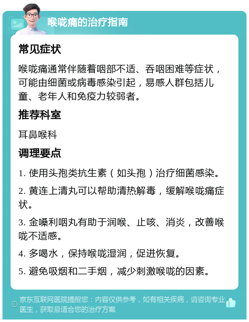 喉咙痛的治疗指南 常见症状 喉咙痛通常伴随着咽部不适、吞咽困难等症状，可能由细菌或病毒感染引起，易感人群包括儿童、老年人和免疫力较弱者。 推荐科室 耳鼻喉科 调理要点 1. 使用头孢类抗生素（如头孢）治疗细菌感染。 2. 黄连上清丸可以帮助清热解毒，缓解喉咙痛症状。 3. 金嗓利咽丸有助于润喉、止咳、消炎，改善喉咙不适感。 4. 多喝水，保持喉咙湿润，促进恢复。 5. 避免吸烟和二手烟，减少刺激喉咙的因素。