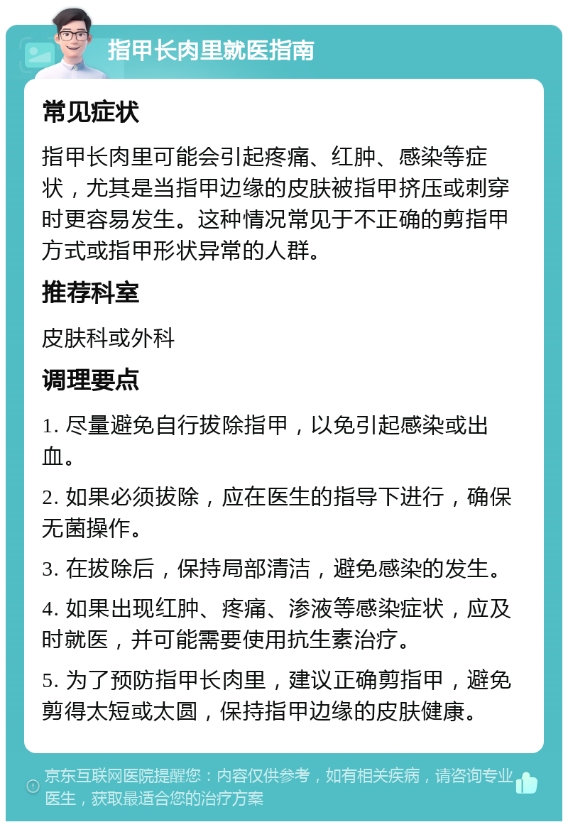 指甲长肉里就医指南 常见症状 指甲长肉里可能会引起疼痛、红肿、感染等症状，尤其是当指甲边缘的皮肤被指甲挤压或刺穿时更容易发生。这种情况常见于不正确的剪指甲方式或指甲形状异常的人群。 推荐科室 皮肤科或外科 调理要点 1. 尽量避免自行拔除指甲，以免引起感染或出血。 2. 如果必须拔除，应在医生的指导下进行，确保无菌操作。 3. 在拔除后，保持局部清洁，避免感染的发生。 4. 如果出现红肿、疼痛、渗液等感染症状，应及时就医，并可能需要使用抗生素治疗。 5. 为了预防指甲长肉里，建议正确剪指甲，避免剪得太短或太圆，保持指甲边缘的皮肤健康。