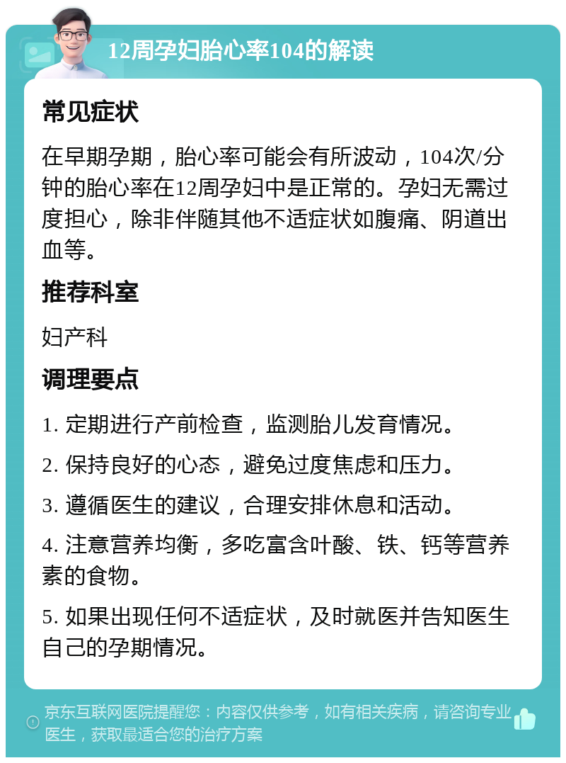 12周孕妇胎心率104的解读 常见症状 在早期孕期，胎心率可能会有所波动，104次/分钟的胎心率在12周孕妇中是正常的。孕妇无需过度担心，除非伴随其他不适症状如腹痛、阴道出血等。 推荐科室 妇产科 调理要点 1. 定期进行产前检查，监测胎儿发育情况。 2. 保持良好的心态，避免过度焦虑和压力。 3. 遵循医生的建议，合理安排休息和活动。 4. 注意营养均衡，多吃富含叶酸、铁、钙等营养素的食物。 5. 如果出现任何不适症状，及时就医并告知医生自己的孕期情况。