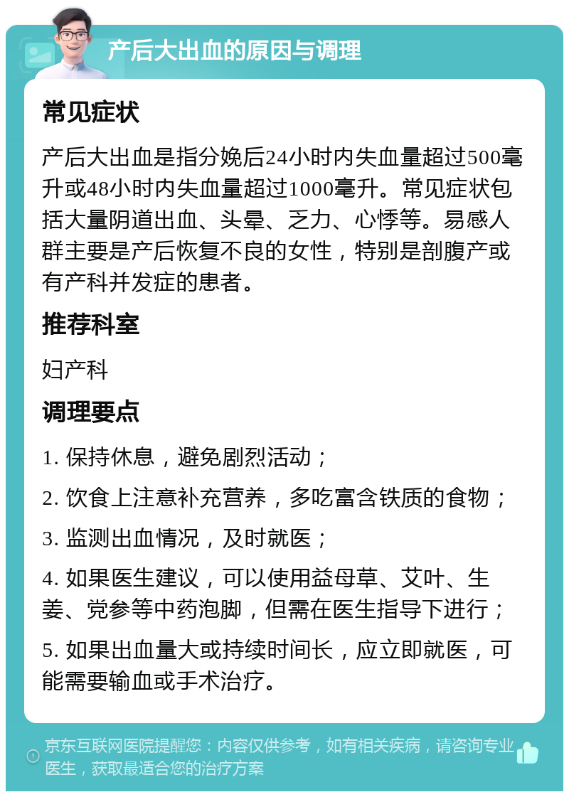 产后大出血的原因与调理 常见症状 产后大出血是指分娩后24小时内失血量超过500毫升或48小时内失血量超过1000毫升。常见症状包括大量阴道出血、头晕、乏力、心悸等。易感人群主要是产后恢复不良的女性，特别是剖腹产或有产科并发症的患者。 推荐科室 妇产科 调理要点 1. 保持休息，避免剧烈活动； 2. 饮食上注意补充营养，多吃富含铁质的食物； 3. 监测出血情况，及时就医； 4. 如果医生建议，可以使用益母草、艾叶、生姜、党参等中药泡脚，但需在医生指导下进行； 5. 如果出血量大或持续时间长，应立即就医，可能需要输血或手术治疗。