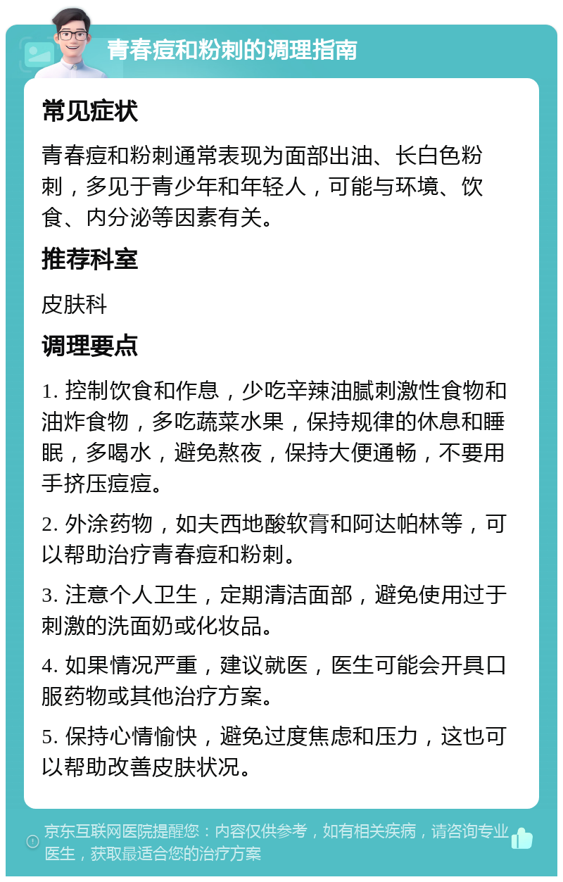 青春痘和粉刺的调理指南 常见症状 青春痘和粉刺通常表现为面部出油、长白色粉刺，多见于青少年和年轻人，可能与环境、饮食、内分泌等因素有关。 推荐科室 皮肤科 调理要点 1. 控制饮食和作息，少吃辛辣油腻刺激性食物和油炸食物，多吃蔬菜水果，保持规律的休息和睡眠，多喝水，避免熬夜，保持大便通畅，不要用手挤压痘痘。 2. 外涂药物，如夫西地酸软膏和阿达帕林等，可以帮助治疗青春痘和粉刺。 3. 注意个人卫生，定期清洁面部，避免使用过于刺激的洗面奶或化妆品。 4. 如果情况严重，建议就医，医生可能会开具口服药物或其他治疗方案。 5. 保持心情愉快，避免过度焦虑和压力，这也可以帮助改善皮肤状况。