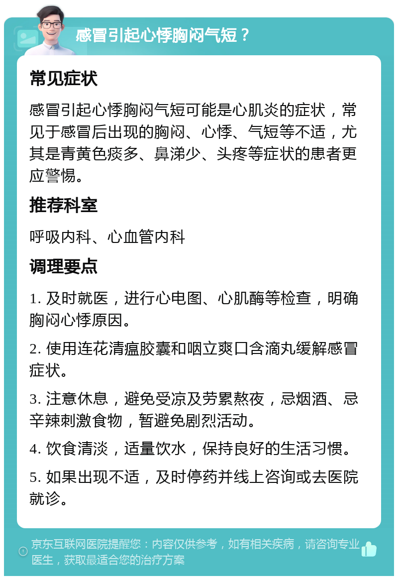 感冒引起心悸胸闷气短？ 常见症状 感冒引起心悸胸闷气短可能是心肌炎的症状，常见于感冒后出现的胸闷、心悸、气短等不适，尤其是青黄色痰多、鼻涕少、头疼等症状的患者更应警惕。 推荐科室 呼吸内科、心血管内科 调理要点 1. 及时就医，进行心电图、心肌酶等检查，明确胸闷心悸原因。 2. 使用连花清瘟胶囊和咽立爽口含滴丸缓解感冒症状。 3. 注意休息，避免受凉及劳累熬夜，忌烟酒、忌辛辣刺激食物，暂避免剧烈活动。 4. 饮食清淡，适量饮水，保持良好的生活习惯。 5. 如果出现不适，及时停药并线上咨询或去医院就诊。