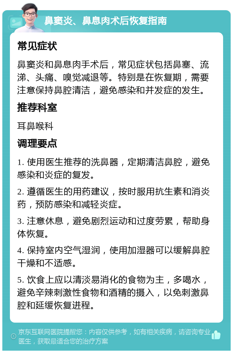 鼻窦炎、鼻息肉术后恢复指南 常见症状 鼻窦炎和鼻息肉手术后，常见症状包括鼻塞、流涕、头痛、嗅觉减退等。特别是在恢复期，需要注意保持鼻腔清洁，避免感染和并发症的发生。 推荐科室 耳鼻喉科 调理要点 1. 使用医生推荐的洗鼻器，定期清洁鼻腔，避免感染和炎症的复发。 2. 遵循医生的用药建议，按时服用抗生素和消炎药，预防感染和减轻炎症。 3. 注意休息，避免剧烈运动和过度劳累，帮助身体恢复。 4. 保持室内空气湿润，使用加湿器可以缓解鼻腔干燥和不适感。 5. 饮食上应以清淡易消化的食物为主，多喝水，避免辛辣刺激性食物和酒精的摄入，以免刺激鼻腔和延缓恢复进程。