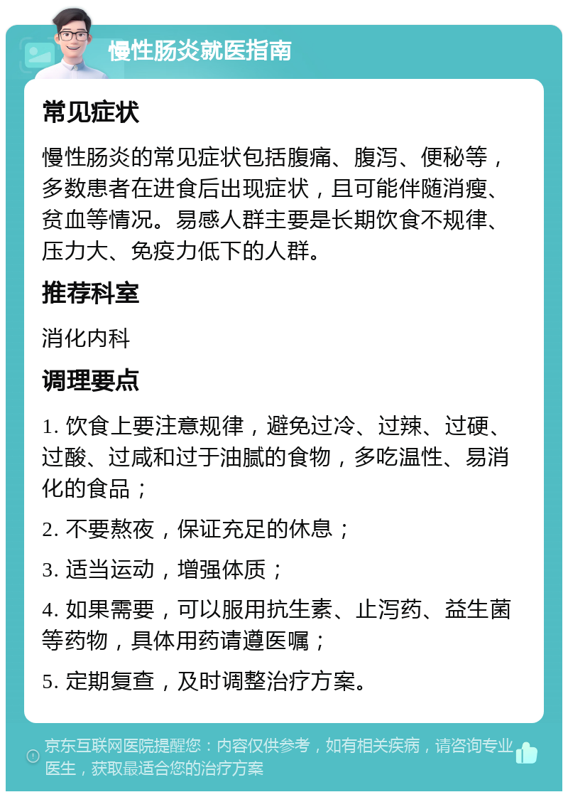 慢性肠炎就医指南 常见症状 慢性肠炎的常见症状包括腹痛、腹泻、便秘等，多数患者在进食后出现症状，且可能伴随消瘦、贫血等情况。易感人群主要是长期饮食不规律、压力大、免疫力低下的人群。 推荐科室 消化内科 调理要点 1. 饮食上要注意规律，避免过冷、过辣、过硬、过酸、过咸和过于油腻的食物，多吃温性、易消化的食品； 2. 不要熬夜，保证充足的休息； 3. 适当运动，增强体质； 4. 如果需要，可以服用抗生素、止泻药、益生菌等药物，具体用药请遵医嘱； 5. 定期复查，及时调整治疗方案。