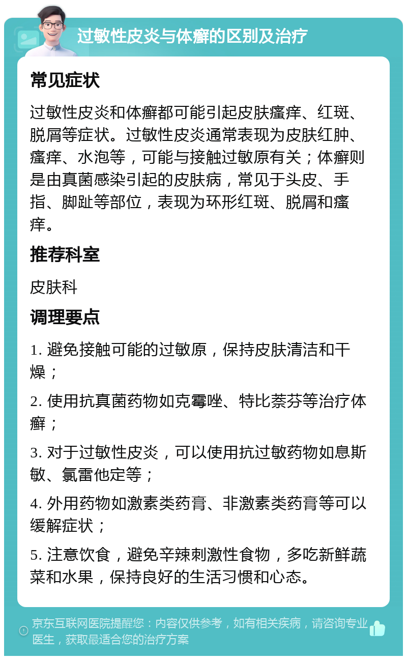 过敏性皮炎与体癣的区别及治疗 常见症状 过敏性皮炎和体癣都可能引起皮肤瘙痒、红斑、脱屑等症状。过敏性皮炎通常表现为皮肤红肿、瘙痒、水泡等，可能与接触过敏原有关；体癣则是由真菌感染引起的皮肤病，常见于头皮、手指、脚趾等部位，表现为环形红斑、脱屑和瘙痒。 推荐科室 皮肤科 调理要点 1. 避免接触可能的过敏原，保持皮肤清洁和干燥； 2. 使用抗真菌药物如克霉唑、特比萘芬等治疗体癣； 3. 对于过敏性皮炎，可以使用抗过敏药物如息斯敏、氯雷他定等； 4. 外用药物如激素类药膏、非激素类药膏等可以缓解症状； 5. 注意饮食，避免辛辣刺激性食物，多吃新鲜蔬菜和水果，保持良好的生活习惯和心态。