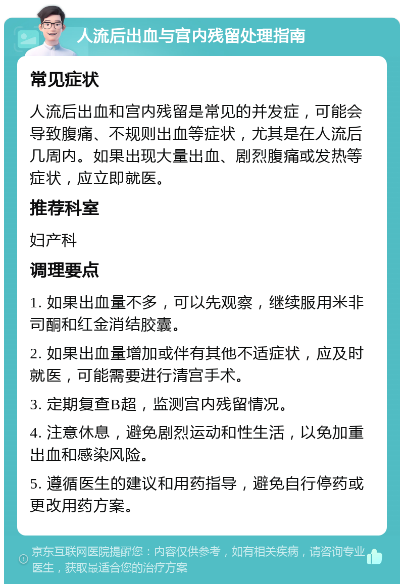 人流后出血与宫内残留处理指南 常见症状 人流后出血和宫内残留是常见的并发症，可能会导致腹痛、不规则出血等症状，尤其是在人流后几周内。如果出现大量出血、剧烈腹痛或发热等症状，应立即就医。 推荐科室 妇产科 调理要点 1. 如果出血量不多，可以先观察，继续服用米非司酮和红金消结胶囊。 2. 如果出血量增加或伴有其他不适症状，应及时就医，可能需要进行清宫手术。 3. 定期复查B超，监测宫内残留情况。 4. 注意休息，避免剧烈运动和性生活，以免加重出血和感染风险。 5. 遵循医生的建议和用药指导，避免自行停药或更改用药方案。