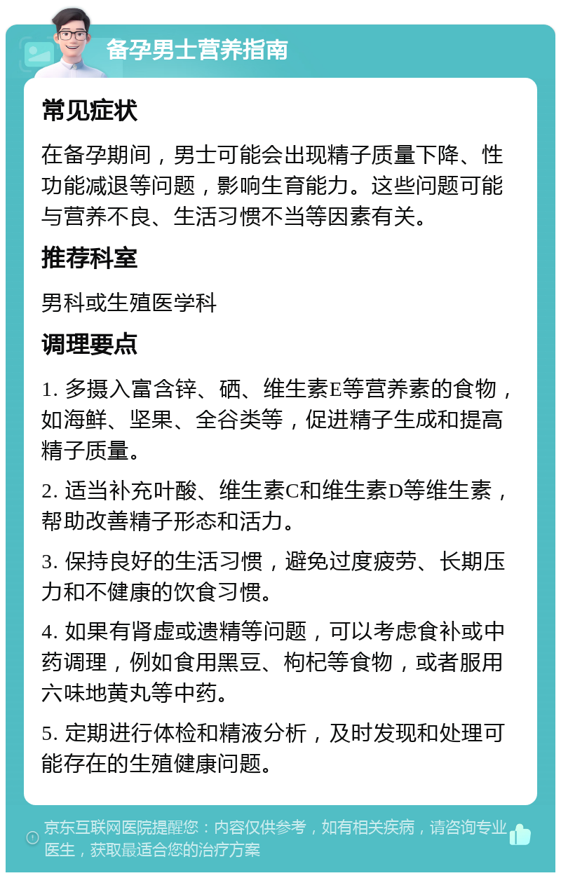 备孕男士营养指南 常见症状 在备孕期间，男士可能会出现精子质量下降、性功能减退等问题，影响生育能力。这些问题可能与营养不良、生活习惯不当等因素有关。 推荐科室 男科或生殖医学科 调理要点 1. 多摄入富含锌、硒、维生素E等营养素的食物，如海鲜、坚果、全谷类等，促进精子生成和提高精子质量。 2. 适当补充叶酸、维生素C和维生素D等维生素，帮助改善精子形态和活力。 3. 保持良好的生活习惯，避免过度疲劳、长期压力和不健康的饮食习惯。 4. 如果有肾虚或遗精等问题，可以考虑食补或中药调理，例如食用黑豆、枸杞等食物，或者服用六味地黄丸等中药。 5. 定期进行体检和精液分析，及时发现和处理可能存在的生殖健康问题。