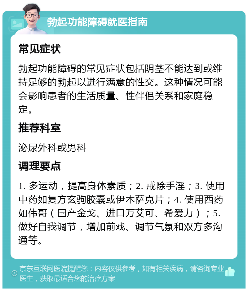 勃起功能障碍就医指南 常见症状 勃起功能障碍的常见症状包括阴茎不能达到或维持足够的勃起以进行满意的性交。这种情况可能会影响患者的生活质量、性伴侣关系和家庭稳定。 推荐科室 泌尿外科或男科 调理要点 1. 多运动，提高身体素质；2. 戒除手淫；3. 使用中药如复方玄驹胶囊或伊木萨克片；4. 使用西药如伟哥（国产金戈、进口万艾可、希爱力）；5. 做好自我调节，增加前戏、调节气氛和双方多沟通等。