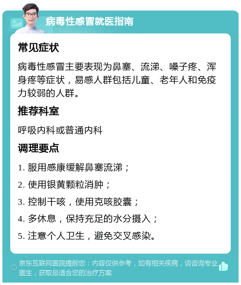 病毒性感冒就医指南 常见症状 病毒性感冒主要表现为鼻塞、流涕、嗓子疼、浑身疼等症状，易感人群包括儿童、老年人和免疫力较弱的人群。 推荐科室 呼吸内科或普通内科 调理要点 1. 服用感康缓解鼻塞流涕； 2. 使用银黄颗粒消肿； 3. 控制干咳，使用克咳胶囊； 4. 多休息，保持充足的水分摄入； 5. 注意个人卫生，避免交叉感染。