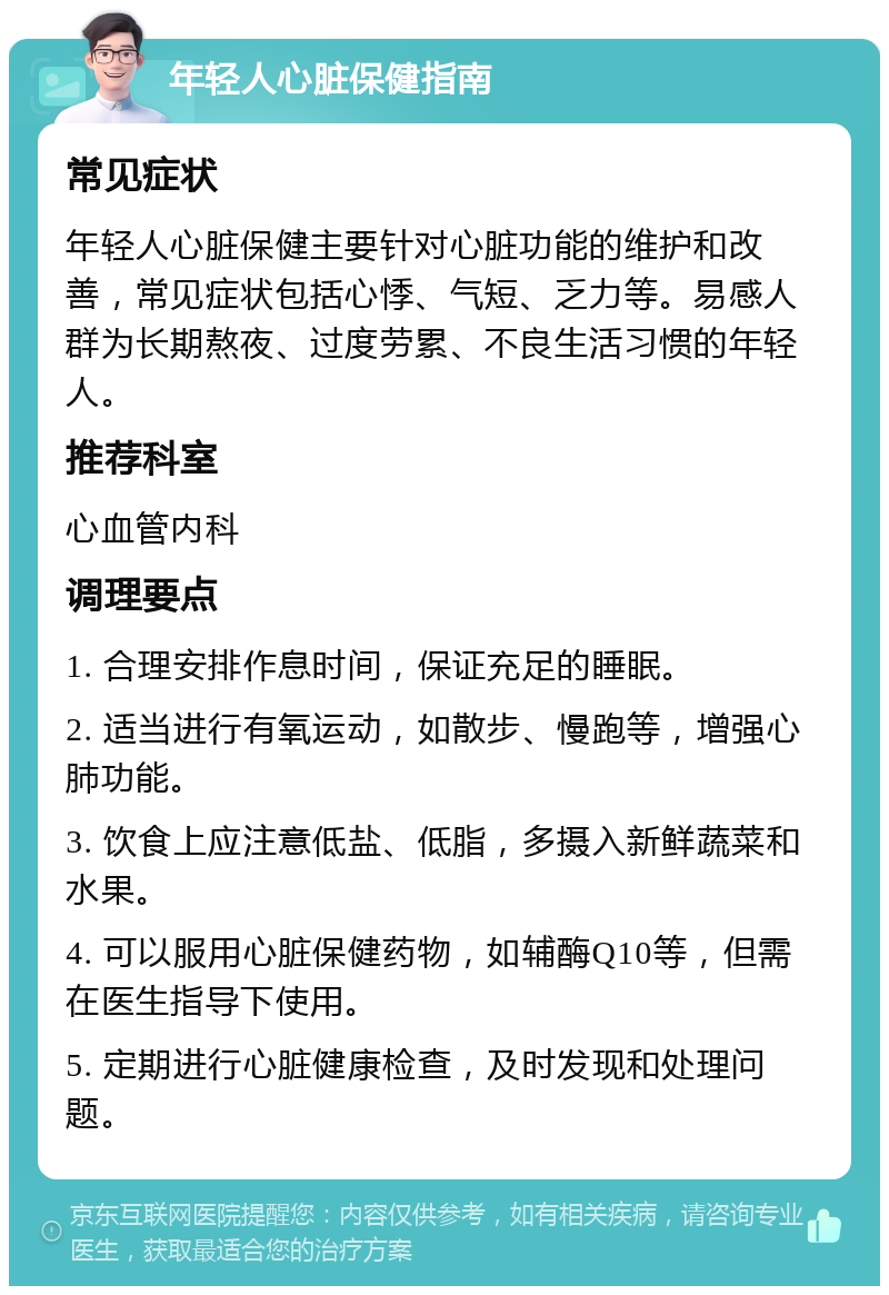 年轻人心脏保健指南 常见症状 年轻人心脏保健主要针对心脏功能的维护和改善，常见症状包括心悸、气短、乏力等。易感人群为长期熬夜、过度劳累、不良生活习惯的年轻人。 推荐科室 心血管内科 调理要点 1. 合理安排作息时间，保证充足的睡眠。 2. 适当进行有氧运动，如散步、慢跑等，增强心肺功能。 3. 饮食上应注意低盐、低脂，多摄入新鲜蔬菜和水果。 4. 可以服用心脏保健药物，如辅酶Q10等，但需在医生指导下使用。 5. 定期进行心脏健康检查，及时发现和处理问题。