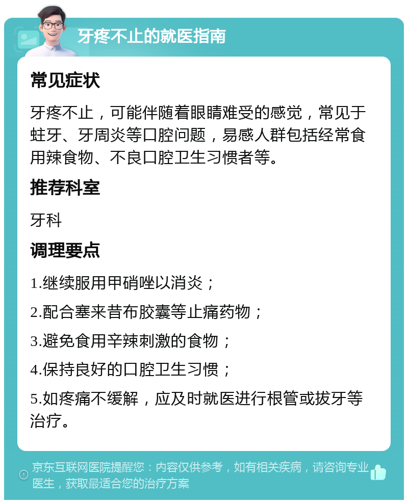 牙疼不止的就医指南 常见症状 牙疼不止，可能伴随着眼睛难受的感觉，常见于蛀牙、牙周炎等口腔问题，易感人群包括经常食用辣食物、不良口腔卫生习惯者等。 推荐科室 牙科 调理要点 1.继续服用甲硝唑以消炎； 2.配合塞来昔布胶囊等止痛药物； 3.避免食用辛辣刺激的食物； 4.保持良好的口腔卫生习惯； 5.如疼痛不缓解，应及时就医进行根管或拔牙等治疗。