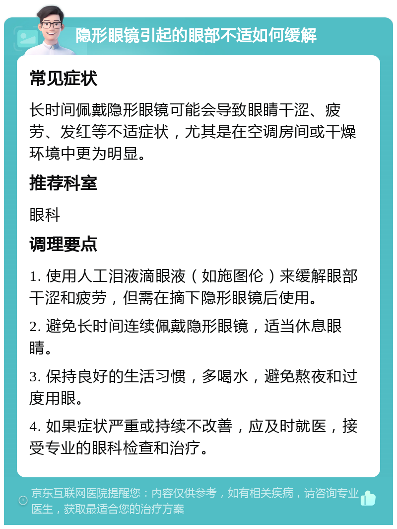 隐形眼镜引起的眼部不适如何缓解 常见症状 长时间佩戴隐形眼镜可能会导致眼睛干涩、疲劳、发红等不适症状，尤其是在空调房间或干燥环境中更为明显。 推荐科室 眼科 调理要点 1. 使用人工泪液滴眼液（如施图伦）来缓解眼部干涩和疲劳，但需在摘下隐形眼镜后使用。 2. 避免长时间连续佩戴隐形眼镜，适当休息眼睛。 3. 保持良好的生活习惯，多喝水，避免熬夜和过度用眼。 4. 如果症状严重或持续不改善，应及时就医，接受专业的眼科检查和治疗。