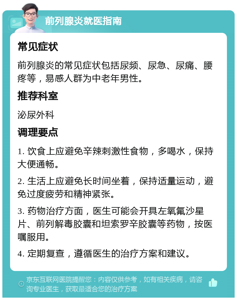 前列腺炎就医指南 常见症状 前列腺炎的常见症状包括尿频、尿急、尿痛、腰疼等，易感人群为中老年男性。 推荐科室 泌尿外科 调理要点 1. 饮食上应避免辛辣刺激性食物，多喝水，保持大便通畅。 2. 生活上应避免长时间坐着，保持适量运动，避免过度疲劳和精神紧张。 3. 药物治疗方面，医生可能会开具左氧氟沙星片、前列解毒胶囊和坦索罗辛胶囊等药物，按医嘱服用。 4. 定期复查，遵循医生的治疗方案和建议。