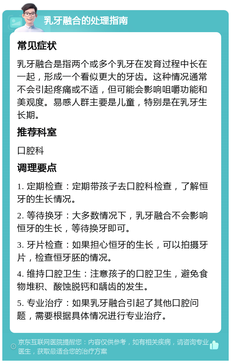 乳牙融合的处理指南 常见症状 乳牙融合是指两个或多个乳牙在发育过程中长在一起，形成一个看似更大的牙齿。这种情况通常不会引起疼痛或不适，但可能会影响咀嚼功能和美观度。易感人群主要是儿童，特别是在乳牙生长期。 推荐科室 口腔科 调理要点 1. 定期检查：定期带孩子去口腔科检查，了解恒牙的生长情况。 2. 等待换牙：大多数情况下，乳牙融合不会影响恒牙的生长，等待换牙即可。 3. 牙片检查：如果担心恒牙的生长，可以拍摄牙片，检查恒牙胚的情况。 4. 维持口腔卫生：注意孩子的口腔卫生，避免食物堆积、酸蚀脱钙和龋齿的发生。 5. 专业治疗：如果乳牙融合引起了其他口腔问题，需要根据具体情况进行专业治疗。