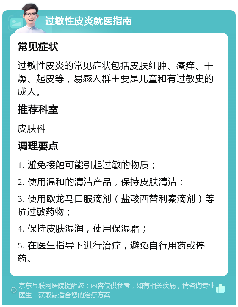 过敏性皮炎就医指南 常见症状 过敏性皮炎的常见症状包括皮肤红肿、瘙痒、干燥、起皮等，易感人群主要是儿童和有过敏史的成人。 推荐科室 皮肤科 调理要点 1. 避免接触可能引起过敏的物质； 2. 使用温和的清洁产品，保持皮肤清洁； 3. 使用欧龙马口服滴剂（盐酸西替利秦滴剂）等抗过敏药物； 4. 保持皮肤湿润，使用保湿霜； 5. 在医生指导下进行治疗，避免自行用药或停药。