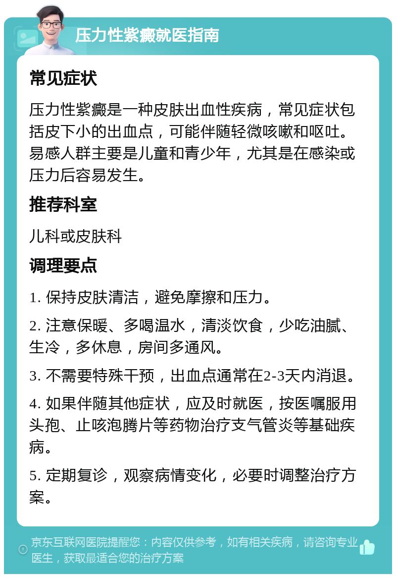 压力性紫癜就医指南 常见症状 压力性紫癜是一种皮肤出血性疾病，常见症状包括皮下小的出血点，可能伴随轻微咳嗽和呕吐。易感人群主要是儿童和青少年，尤其是在感染或压力后容易发生。 推荐科室 儿科或皮肤科 调理要点 1. 保持皮肤清洁，避免摩擦和压力。 2. 注意保暖、多喝温水，清淡饮食，少吃油腻、生冷，多休息，房间多通风。 3. 不需要特殊干预，出血点通常在2-3天内消退。 4. 如果伴随其他症状，应及时就医，按医嘱服用头孢、止咳泡腾片等药物治疗支气管炎等基础疾病。 5. 定期复诊，观察病情变化，必要时调整治疗方案。