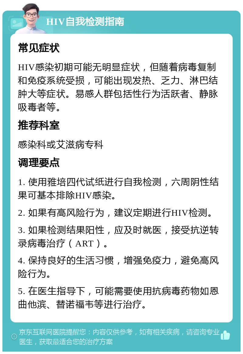 HIV自我检测指南 常见症状 HIV感染初期可能无明显症状，但随着病毒复制和免疫系统受损，可能出现发热、乏力、淋巴结肿大等症状。易感人群包括性行为活跃者、静脉吸毒者等。 推荐科室 感染科或艾滋病专科 调理要点 1. 使用雅培四代试纸进行自我检测，六周阴性结果可基本排除HIV感染。 2. 如果有高风险行为，建议定期进行HIV检测。 3. 如果检测结果阳性，应及时就医，接受抗逆转录病毒治疗（ART）。 4. 保持良好的生活习惯，增强免疫力，避免高风险行为。 5. 在医生指导下，可能需要使用抗病毒药物如恩曲他滨、替诺福韦等进行治疗。