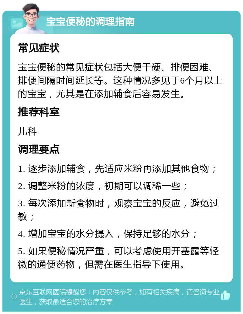 宝宝便秘的调理指南 常见症状 宝宝便秘的常见症状包括大便干硬、排便困难、排便间隔时间延长等。这种情况多见于6个月以上的宝宝，尤其是在添加辅食后容易发生。 推荐科室 儿科 调理要点 1. 逐步添加辅食，先适应米粉再添加其他食物； 2. 调整米粉的浓度，初期可以调稀一些； 3. 每次添加新食物时，观察宝宝的反应，避免过敏； 4. 增加宝宝的水分摄入，保持足够的水分； 5. 如果便秘情况严重，可以考虑使用开塞露等轻微的通便药物，但需在医生指导下使用。