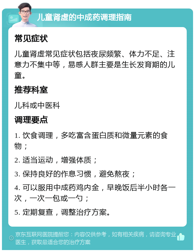 儿童肾虚的中成药调理指南 常见症状 儿童肾虚常见症状包括夜尿频繁、体力不足、注意力不集中等，易感人群主要是生长发育期的儿童。 推荐科室 儿科或中医科 调理要点 1. 饮食调理，多吃富含蛋白质和微量元素的食物； 2. 适当运动，增强体质； 3. 保持良好的作息习惯，避免熬夜； 4. 可以服用中成药鸡内金，早晚饭后半小时各一次，一次一包或一勺； 5. 定期复查，调整治疗方案。