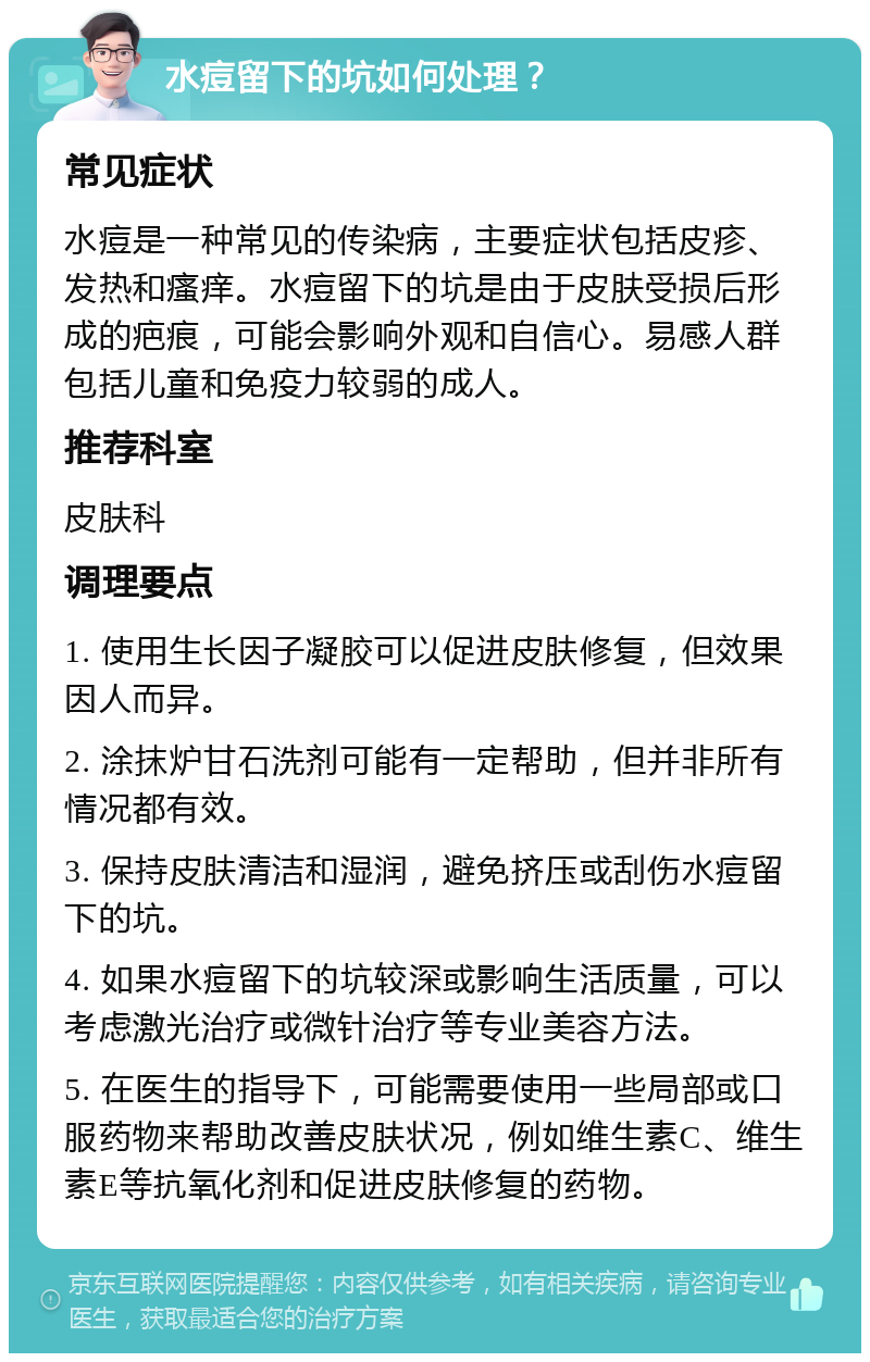 水痘留下的坑如何处理？ 常见症状 水痘是一种常见的传染病，主要症状包括皮疹、发热和瘙痒。水痘留下的坑是由于皮肤受损后形成的疤痕，可能会影响外观和自信心。易感人群包括儿童和免疫力较弱的成人。 推荐科室 皮肤科 调理要点 1. 使用生长因子凝胶可以促进皮肤修复，但效果因人而异。 2. 涂抹炉甘石洗剂可能有一定帮助，但并非所有情况都有效。 3. 保持皮肤清洁和湿润，避免挤压或刮伤水痘留下的坑。 4. 如果水痘留下的坑较深或影响生活质量，可以考虑激光治疗或微针治疗等专业美容方法。 5. 在医生的指导下，可能需要使用一些局部或口服药物来帮助改善皮肤状况，例如维生素C、维生素E等抗氧化剂和促进皮肤修复的药物。