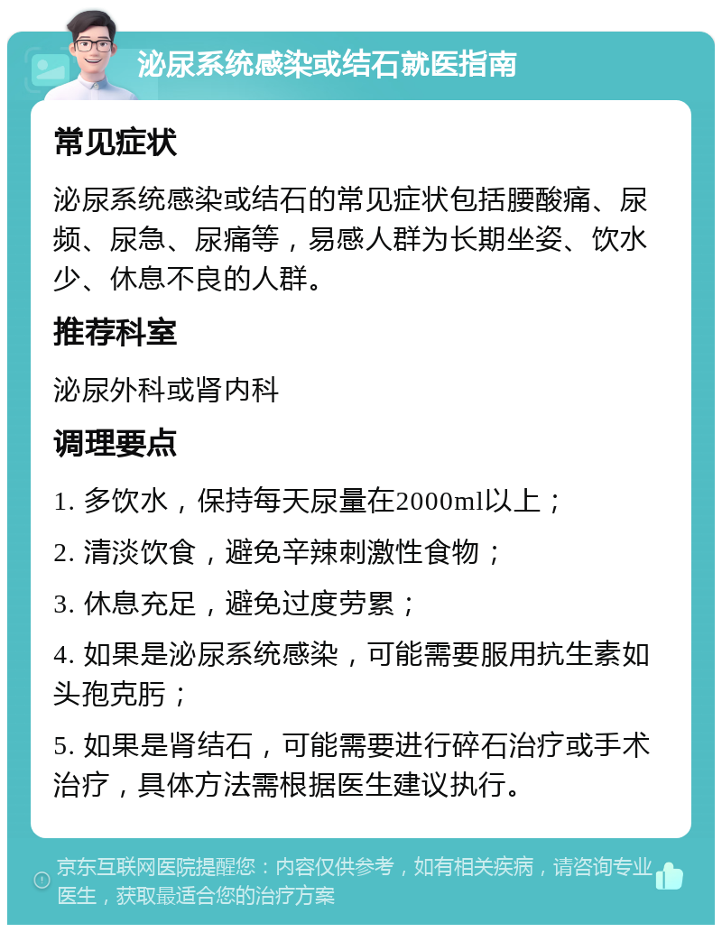 泌尿系统感染或结石就医指南 常见症状 泌尿系统感染或结石的常见症状包括腰酸痛、尿频、尿急、尿痛等，易感人群为长期坐姿、饮水少、休息不良的人群。 推荐科室 泌尿外科或肾内科 调理要点 1. 多饮水，保持每天尿量在2000ml以上； 2. 清淡饮食，避免辛辣刺激性食物； 3. 休息充足，避免过度劳累； 4. 如果是泌尿系统感染，可能需要服用抗生素如头孢克肟； 5. 如果是肾结石，可能需要进行碎石治疗或手术治疗，具体方法需根据医生建议执行。