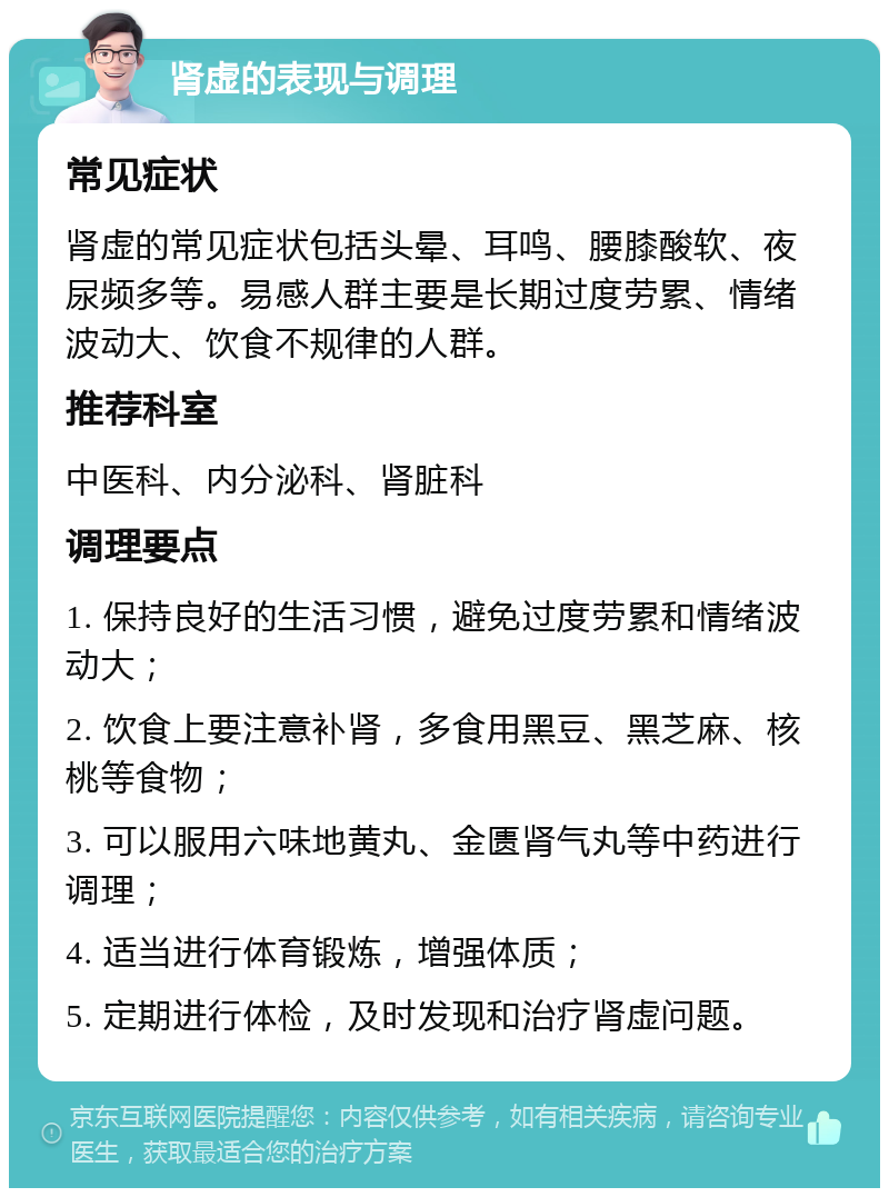 肾虚的表现与调理 常见症状 肾虚的常见症状包括头晕、耳鸣、腰膝酸软、夜尿频多等。易感人群主要是长期过度劳累、情绪波动大、饮食不规律的人群。 推荐科室 中医科、内分泌科、肾脏科 调理要点 1. 保持良好的生活习惯，避免过度劳累和情绪波动大； 2. 饮食上要注意补肾，多食用黑豆、黑芝麻、核桃等食物； 3. 可以服用六味地黄丸、金匮肾气丸等中药进行调理； 4. 适当进行体育锻炼，增强体质； 5. 定期进行体检，及时发现和治疗肾虚问题。