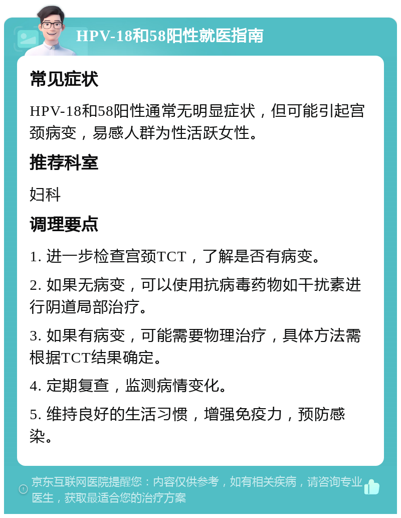 HPV-18和58阳性就医指南 常见症状 HPV-18和58阳性通常无明显症状，但可能引起宫颈病变，易感人群为性活跃女性。 推荐科室 妇科 调理要点 1. 进一步检查宫颈TCT，了解是否有病变。 2. 如果无病变，可以使用抗病毒药物如干扰素进行阴道局部治疗。 3. 如果有病变，可能需要物理治疗，具体方法需根据TCT结果确定。 4. 定期复查，监测病情变化。 5. 维持良好的生活习惯，增强免疫力，预防感染。