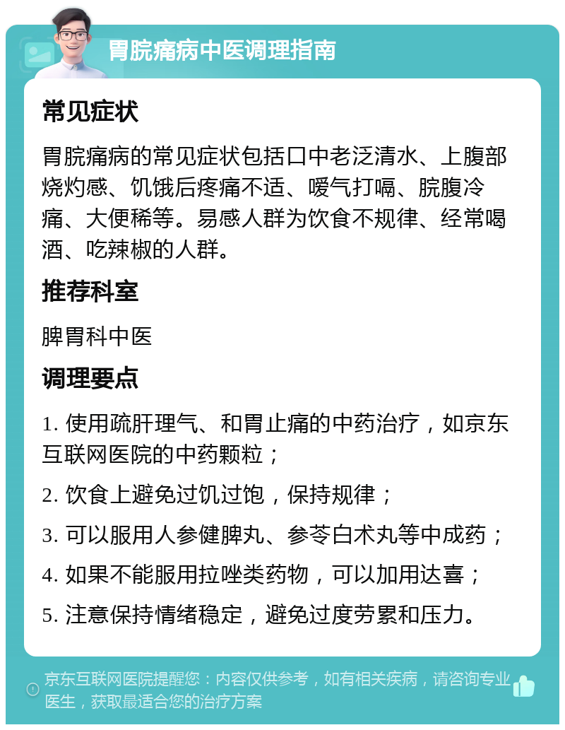 胃脘痛病中医调理指南 常见症状 胃脘痛病的常见症状包括口中老泛清水、上腹部烧灼感、饥饿后疼痛不适、嗳气打嗝、脘腹冷痛、大便稀等。易感人群为饮食不规律、经常喝酒、吃辣椒的人群。 推荐科室 脾胃科中医 调理要点 1. 使用疏肝理气、和胃止痛的中药治疗，如京东互联网医院的中药颗粒； 2. 饮食上避免过饥过饱，保持规律； 3. 可以服用人参健脾丸、参苓白术丸等中成药； 4. 如果不能服用拉唑类药物，可以加用达喜； 5. 注意保持情绪稳定，避免过度劳累和压力。