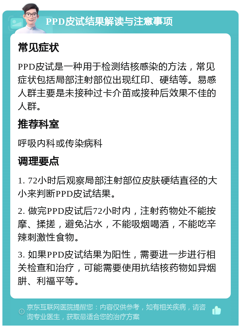 PPD皮试结果解读与注意事项 常见症状 PPD皮试是一种用于检测结核感染的方法，常见症状包括局部注射部位出现红印、硬结等。易感人群主要是未接种过卡介苗或接种后效果不佳的人群。 推荐科室 呼吸内科或传染病科 调理要点 1. 72小时后观察局部注射部位皮肤硬结直径的大小来判断PPD皮试结果。 2. 做完PPD皮试后72小时内，注射药物处不能按摩、揉搓，避免沾水，不能吸烟喝酒，不能吃辛辣刺激性食物。 3. 如果PPD皮试结果为阳性，需要进一步进行相关检查和治疗，可能需要使用抗结核药物如异烟肼、利福平等。