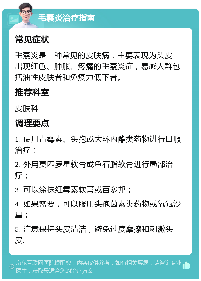 毛囊炎治疗指南 常见症状 毛囊炎是一种常见的皮肤病，主要表现为头皮上出现红色、肿胀、疼痛的毛囊炎症，易感人群包括油性皮肤者和免疫力低下者。 推荐科室 皮肤科 调理要点 1. 使用青霉素、头孢或大环内酯类药物进行口服治疗； 2. 外用莫匹罗星软膏或鱼石脂软膏进行局部治疗； 3. 可以涂抹红霉素软膏或百多邦； 4. 如果需要，可以服用头孢菌素类药物或氧氟沙星； 5. 注意保持头皮清洁，避免过度摩擦和刺激头皮。