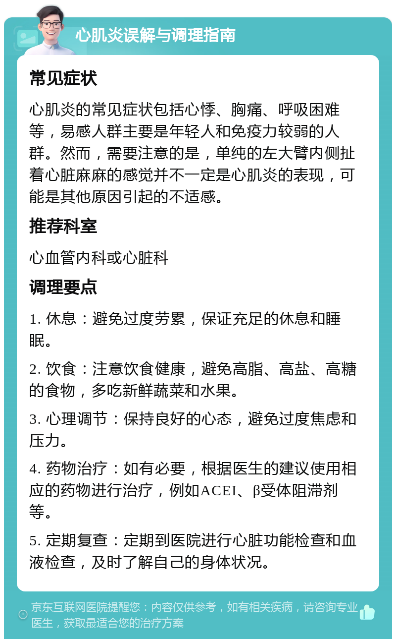 心肌炎误解与调理指南 常见症状 心肌炎的常见症状包括心悸、胸痛、呼吸困难等，易感人群主要是年轻人和免疫力较弱的人群。然而，需要注意的是，单纯的左大臂内侧扯着心脏麻麻的感觉并不一定是心肌炎的表现，可能是其他原因引起的不适感。 推荐科室 心血管内科或心脏科 调理要点 1. 休息：避免过度劳累，保证充足的休息和睡眠。 2. 饮食：注意饮食健康，避免高脂、高盐、高糖的食物，多吃新鲜蔬菜和水果。 3. 心理调节：保持良好的心态，避免过度焦虑和压力。 4. 药物治疗：如有必要，根据医生的建议使用相应的药物进行治疗，例如ACEI、β受体阻滞剂等。 5. 定期复查：定期到医院进行心脏功能检查和血液检查，及时了解自己的身体状况。