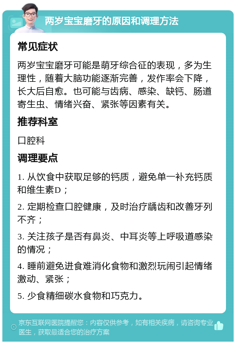 两岁宝宝磨牙的原因和调理方法 常见症状 两岁宝宝磨牙可能是萌牙综合征的表现，多为生理性，随着大脑功能逐渐完善，发作率会下降，长大后自愈。也可能与齿病、感染、缺钙、肠道寄生虫、情绪兴奋、紧张等因素有关。 推荐科室 口腔科 调理要点 1. 从饮食中获取足够的钙质，避免单一补充钙质和维生素D； 2. 定期检查口腔健康，及时治疗龋齿和改善牙列不齐； 3. 关注孩子是否有鼻炎、中耳炎等上呼吸道感染的情况； 4. 睡前避免进食难消化食物和激烈玩闹引起情绪激动、紧张； 5. 少食精细碳水食物和巧克力。