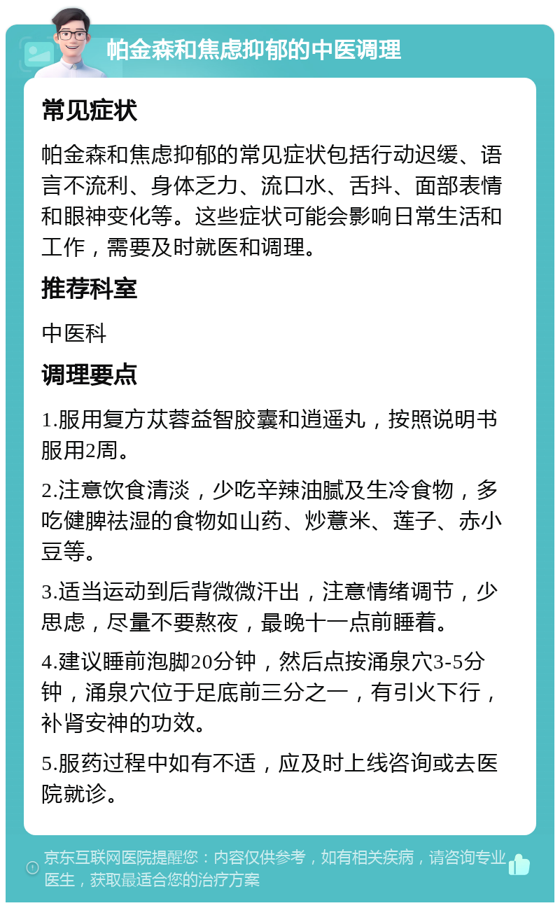 帕金森和焦虑抑郁的中医调理 常见症状 帕金森和焦虑抑郁的常见症状包括行动迟缓、语言不流利、身体乏力、流口水、舌抖、面部表情和眼神变化等。这些症状可能会影响日常生活和工作，需要及时就医和调理。 推荐科室 中医科 调理要点 1.服用复方苁蓉益智胶囊和逍遥丸，按照说明书服用2周。 2.注意饮食清淡，少吃辛辣油腻及生冷食物，多吃健脾祛湿的食物如山药、炒薏米、莲子、赤小豆等。 3.适当运动到后背微微汗出，注意情绪调节，少思虑，尽量不要熬夜，最晚十一点前睡着。 4.建议睡前泡脚20分钟，然后点按涌泉穴3-5分钟，涌泉穴位于足底前三分之一，有引火下行，补肾安神的功效。 5.服药过程中如有不适，应及时上线咨询或去医院就诊。