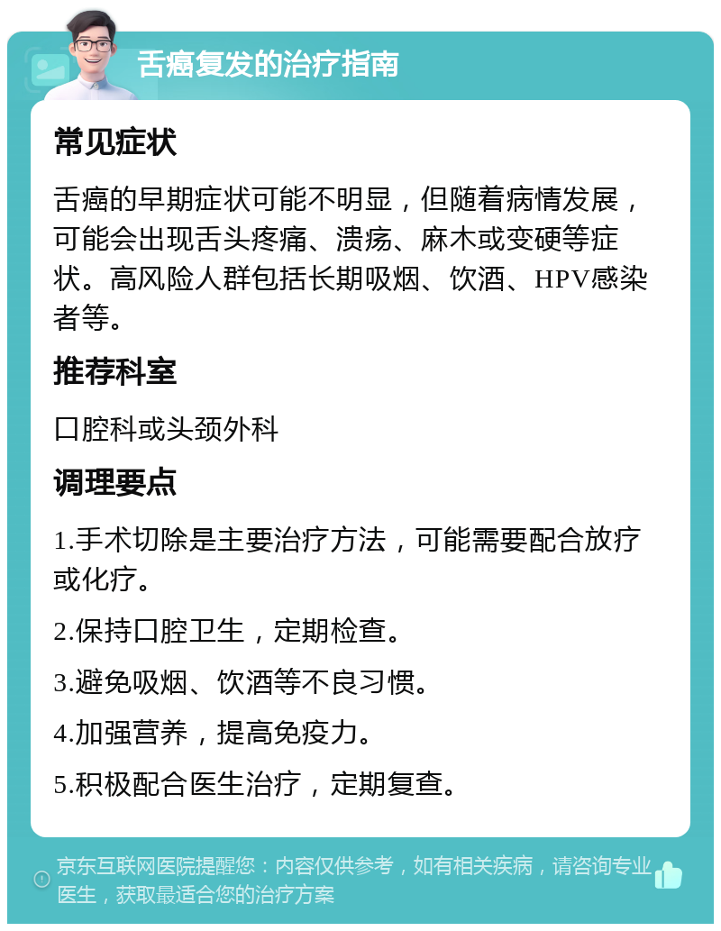 舌癌复发的治疗指南 常见症状 舌癌的早期症状可能不明显，但随着病情发展，可能会出现舌头疼痛、溃疡、麻木或变硬等症状。高风险人群包括长期吸烟、饮酒、HPV感染者等。 推荐科室 口腔科或头颈外科 调理要点 1.手术切除是主要治疗方法，可能需要配合放疗或化疗。 2.保持口腔卫生，定期检查。 3.避免吸烟、饮酒等不良习惯。 4.加强营养，提高免疫力。 5.积极配合医生治疗，定期复查。