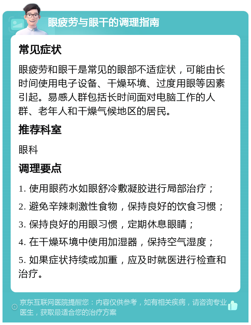 眼疲劳与眼干的调理指南 常见症状 眼疲劳和眼干是常见的眼部不适症状，可能由长时间使用电子设备、干燥环境、过度用眼等因素引起。易感人群包括长时间面对电脑工作的人群、老年人和干燥气候地区的居民。 推荐科室 眼科 调理要点 1. 使用眼药水如眼舒冷敷凝胶进行局部治疗； 2. 避免辛辣刺激性食物，保持良好的饮食习惯； 3. 保持良好的用眼习惯，定期休息眼睛； 4. 在干燥环境中使用加湿器，保持空气湿度； 5. 如果症状持续或加重，应及时就医进行检查和治疗。