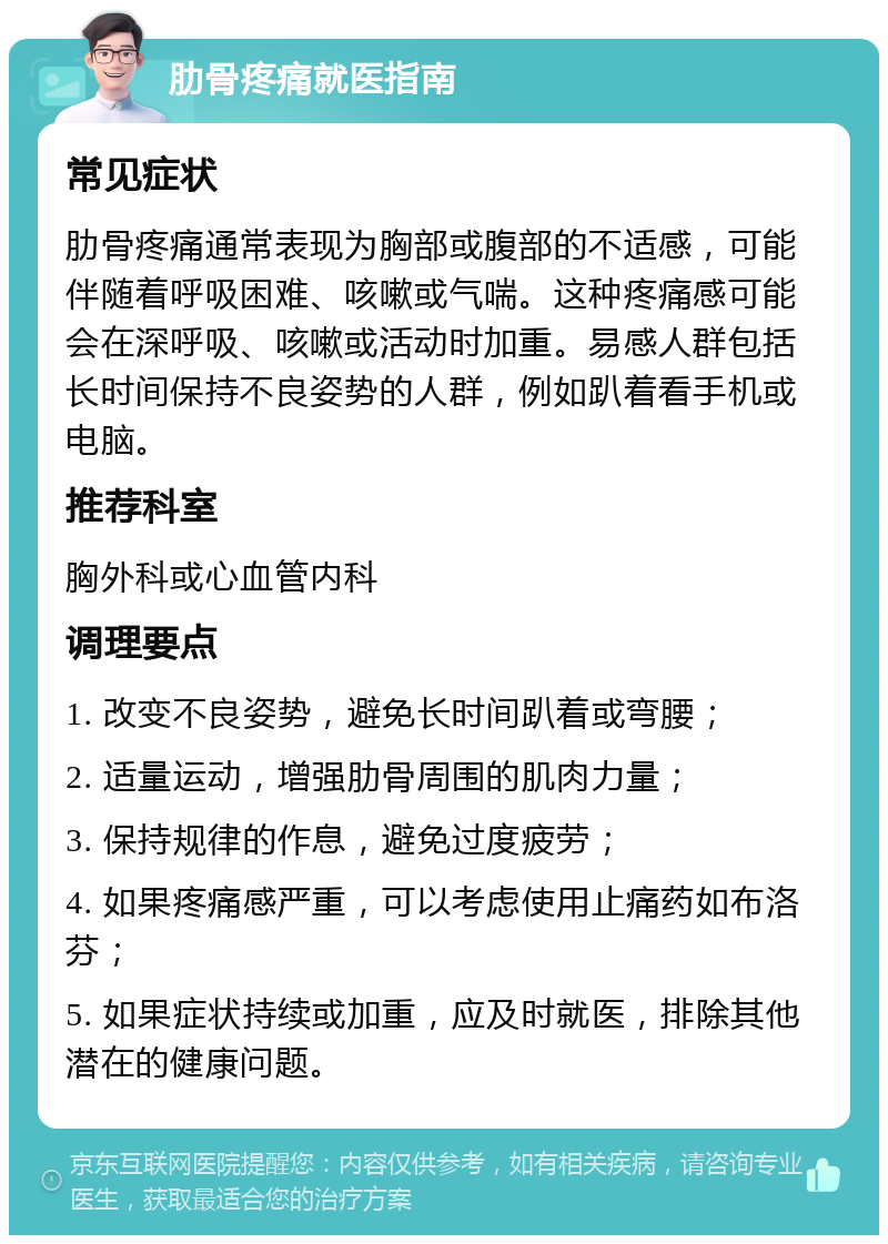 肋骨疼痛就医指南 常见症状 肋骨疼痛通常表现为胸部或腹部的不适感，可能伴随着呼吸困难、咳嗽或气喘。这种疼痛感可能会在深呼吸、咳嗽或活动时加重。易感人群包括长时间保持不良姿势的人群，例如趴着看手机或电脑。 推荐科室 胸外科或心血管内科 调理要点 1. 改变不良姿势，避免长时间趴着或弯腰； 2. 适量运动，增强肋骨周围的肌肉力量； 3. 保持规律的作息，避免过度疲劳； 4. 如果疼痛感严重，可以考虑使用止痛药如布洛芬； 5. 如果症状持续或加重，应及时就医，排除其他潜在的健康问题。