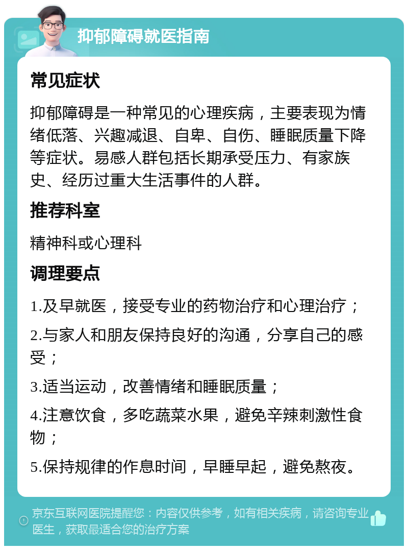 抑郁障碍就医指南 常见症状 抑郁障碍是一种常见的心理疾病，主要表现为情绪低落、兴趣减退、自卑、自伤、睡眠质量下降等症状。易感人群包括长期承受压力、有家族史、经历过重大生活事件的人群。 推荐科室 精神科或心理科 调理要点 1.及早就医，接受专业的药物治疗和心理治疗； 2.与家人和朋友保持良好的沟通，分享自己的感受； 3.适当运动，改善情绪和睡眠质量； 4.注意饮食，多吃蔬菜水果，避免辛辣刺激性食物； 5.保持规律的作息时间，早睡早起，避免熬夜。