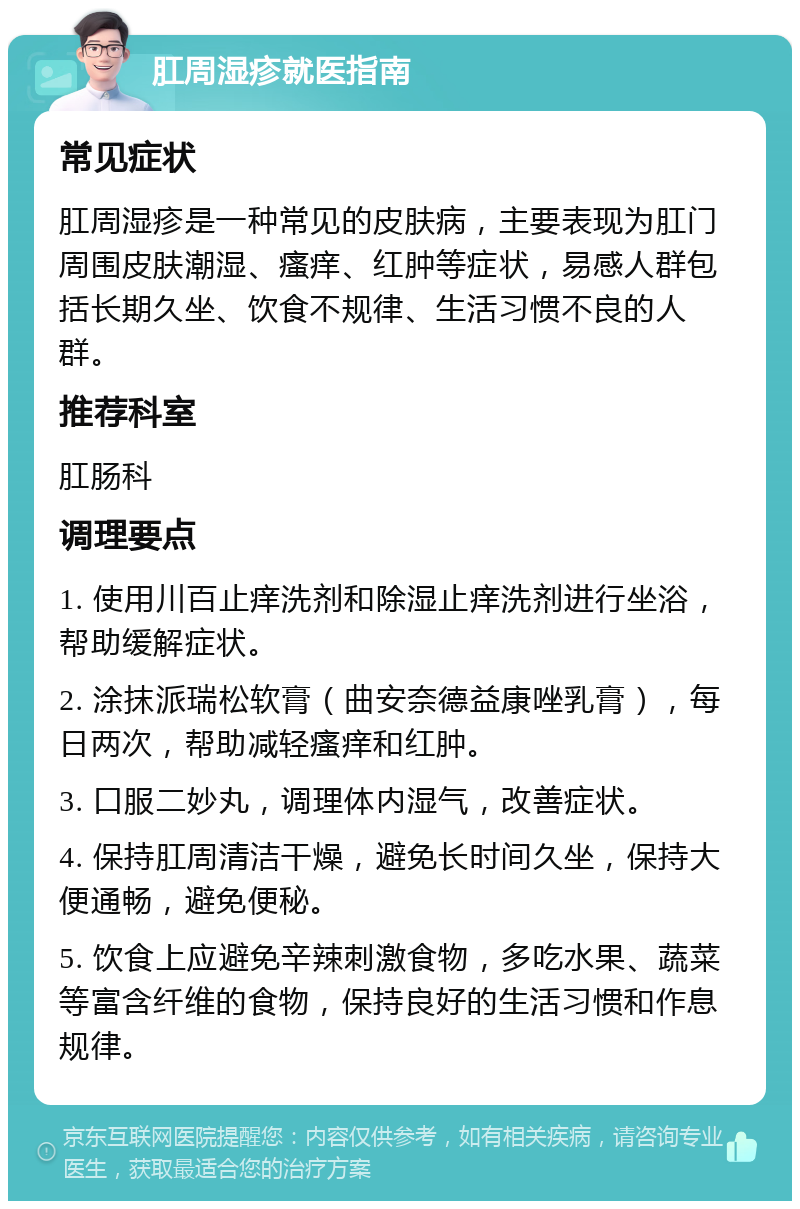 肛周湿疹就医指南 常见症状 肛周湿疹是一种常见的皮肤病，主要表现为肛门周围皮肤潮湿、瘙痒、红肿等症状，易感人群包括长期久坐、饮食不规律、生活习惯不良的人群。 推荐科室 肛肠科 调理要点 1. 使用川百止痒洗剂和除湿止痒洗剂进行坐浴，帮助缓解症状。 2. 涂抹派瑞松软膏（曲安奈德益康唑乳膏），每日两次，帮助减轻瘙痒和红肿。 3. 口服二妙丸，调理体内湿气，改善症状。 4. 保持肛周清洁干燥，避免长时间久坐，保持大便通畅，避免便秘。 5. 饮食上应避免辛辣刺激食物，多吃水果、蔬菜等富含纤维的食物，保持良好的生活习惯和作息规律。