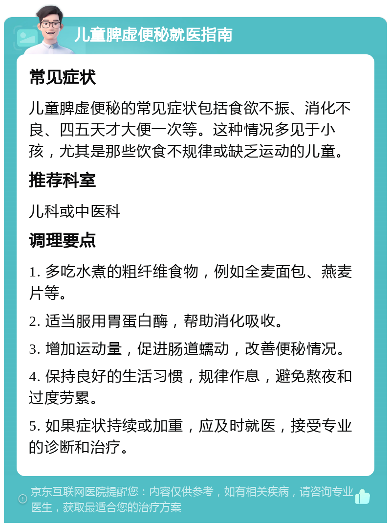 儿童脾虚便秘就医指南 常见症状 儿童脾虚便秘的常见症状包括食欲不振、消化不良、四五天才大便一次等。这种情况多见于小孩，尤其是那些饮食不规律或缺乏运动的儿童。 推荐科室 儿科或中医科 调理要点 1. 多吃水煮的粗纤维食物，例如全麦面包、燕麦片等。 2. 适当服用胃蛋白酶，帮助消化吸收。 3. 增加运动量，促进肠道蠕动，改善便秘情况。 4. 保持良好的生活习惯，规律作息，避免熬夜和过度劳累。 5. 如果症状持续或加重，应及时就医，接受专业的诊断和治疗。