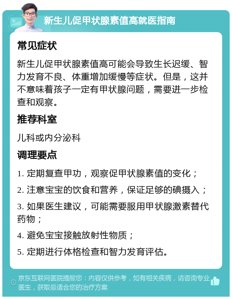 新生儿促甲状腺素值高就医指南 常见症状 新生儿促甲状腺素值高可能会导致生长迟缓、智力发育不良、体重增加缓慢等症状。但是，这并不意味着孩子一定有甲状腺问题，需要进一步检查和观察。 推荐科室 儿科或内分泌科 调理要点 1. 定期复查甲功，观察促甲状腺素值的变化； 2. 注意宝宝的饮食和营养，保证足够的碘摄入； 3. 如果医生建议，可能需要服用甲状腺激素替代药物； 4. 避免宝宝接触放射性物质； 5. 定期进行体格检查和智力发育评估。